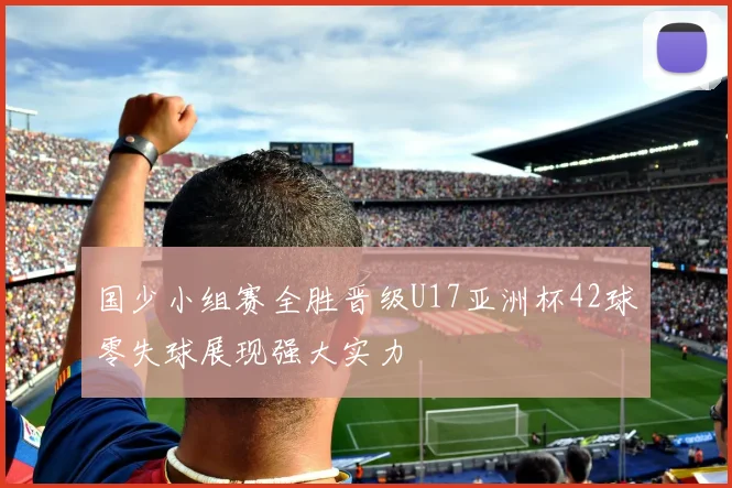 国少小组赛全胜晋级U17亚洲杯42球零失球展现强大实力