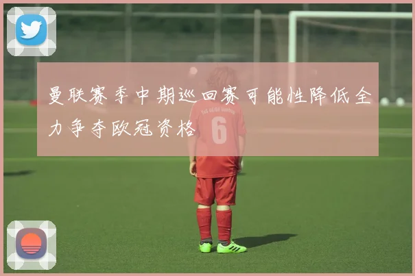 曼联赛季中期巡回赛可能性降低全力争夺欧冠资格