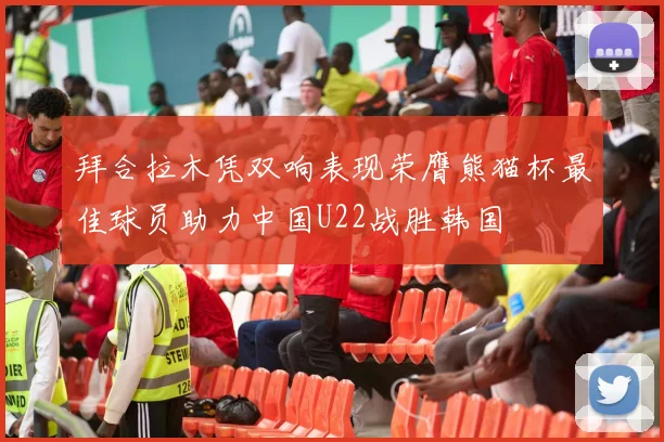 拜合拉木凭双响表现荣膺熊猫杯最佳球员助力中国U22战胜韩国