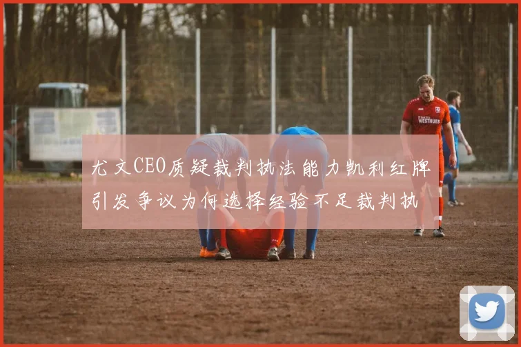 尤文CEO质疑裁判执法能力凯利红牌引发争议为何选择经验不足裁判执法欧冠比赛