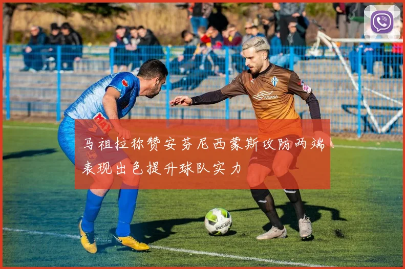 马祖拉称赞安芬尼西蒙斯攻防两端表现出色提升球队实力