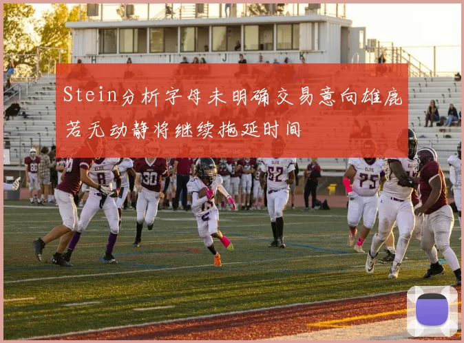Stein分析字母未明确交易意向雄鹿若无动静将继续拖延时间