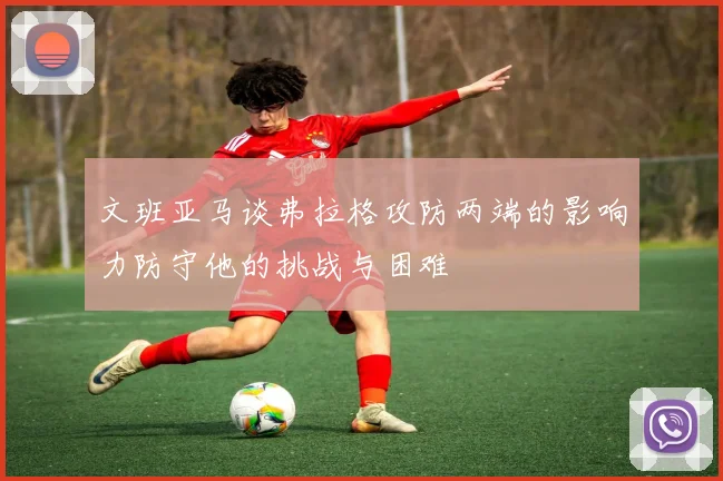 文班亚马谈弗拉格攻防两端的影响力防守他的挑战与困难
