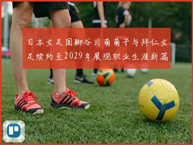 日本女足国脚谷川萌萌子与拜仁女足续约至2029年展现职业生涯新篇章