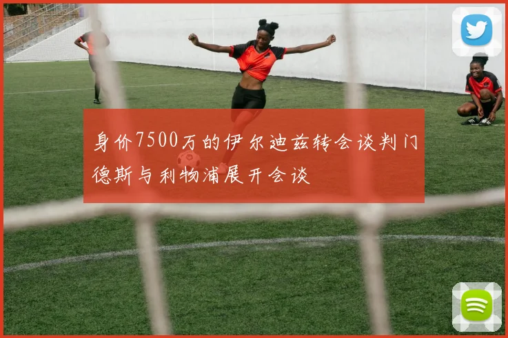 身价7500万的伊尔迪兹转会谈判门德斯与利物浦展开会谈