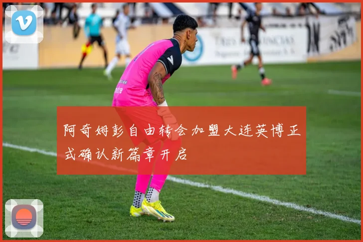 阿奇姆彭自由转会加盟大连英博正式确认新篇章开启