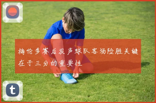 梅伦多赛后发声球队客场险胜关键在于三分的重要性