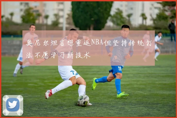 奥尼尔坦言想重返NBA但坚持传统打法不愿学习新技术