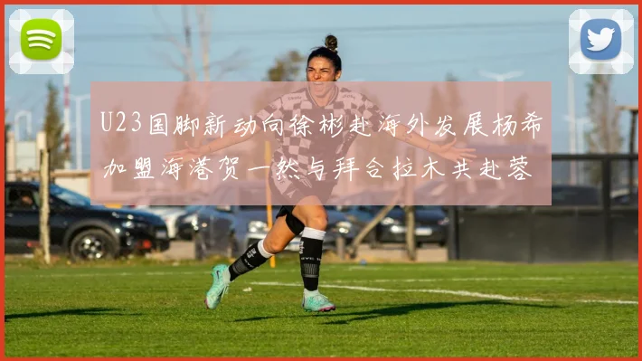 U23国脚新动向徐彬赴海外发展杨希加盟海港贺一然与拜合拉木共赴蓉城